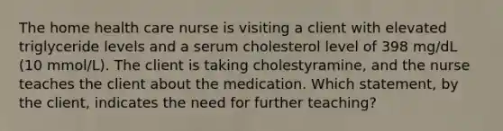 The home health care nurse is visiting a client with elevated triglyceride levels and a serum cholesterol level of 398 mg/dL (10 mmol/L). The client is taking cholestyramine, and the nurse teaches the client about the medication. Which statement, by the client, indicates the need for further teaching?