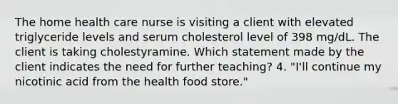 The home health care nurse is visiting a client with elevated triglyceride levels and serum cholesterol level of 398 mg/dL. The client is taking cholestyramine. Which statement made by the client indicates the need for further teaching? 4. "I'll continue my nicotinic acid from the health food store."