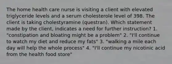 The home health care nurse is visiting a client with elevated triglyceride levels and a serum cholesterole level of 398. The client is taking cholestyramine (questran). Which statement made by the client, indicates a need for further instruction? 1. "constipation and bloating might be a problem" 2. "I'll continue to watch my diet and reduce my fats" 3. "walking a mile each day will help the whole process" 4. "I'll continue my nicotinic acid from the health food store"