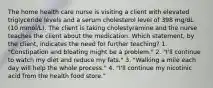 The home health care nurse is visiting a client with elevated triglyceride levels and a serum cholesterol level of 398 mg/dL (10 mmol/L). The client is taking cholestyramine and the nurse teaches the client about the medication. Which statement, by the client, indicates the need for further teaching? 1. "Constipation and bloating might be a problem." 2. "I'll continue to watch my diet and reduce my fats." 3. "Walking a mile each day will help the whole process." 4. "I'll continue my nicotinic acid from the health food store."