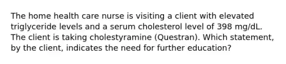 The home health care nurse is visiting a client with elevated triglyceride levels and a serum cholesterol level of 398 mg/dL. The client is taking cholestyramine (Questran). Which statement, by the client, indicates the need for further education?