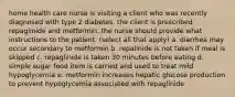 home health care nurse is visiting a client who was recently diagnosed with type 2 diabetes. the client is prescribed repaglinide and metformin. the nurse should provide what instructions to the patient. (select all that apply) a. diarrhea may occur secondary to metformin b. repalinide is not taken if meal is skipped c. repaglinide is taken 30 minutes before eating d. simple sugar food item is carried and used to treat mild hypoglycemia e. metformin increases hepatic glucose production to prevent hypoglycemia associated with repaglinide