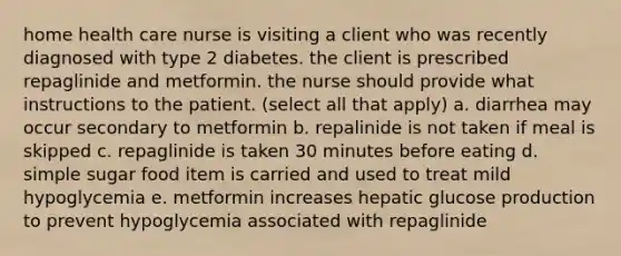 home health care nurse is visiting a client who was recently diagnosed with type 2 diabetes. the client is prescribed repaglinide and metformin. the nurse should provide what instructions to the patient. (select all that apply) a. diarrhea may occur secondary to metformin b. repalinide is not taken if meal is skipped c. repaglinide is taken 30 minutes before eating d. simple sugar food item is carried and used to treat mild hypoglycemia e. metformin increases hepatic glucose production to prevent hypoglycemia associated with repaglinide