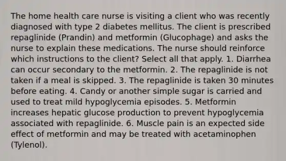 The home health care nurse is visiting a client who was recently diagnosed with type 2 diabetes mellitus. The client is prescribed repaglinide (Prandin) and metformin (Glucophage) and asks the nurse to explain these medications. The nurse should reinforce which instructions to the client? Select all that apply. 1. Diarrhea can occur secondary to the metformin. 2. The repaglinide is not taken if a meal is skipped. 3. The repaglinide is taken 30 minutes before eating. 4. Candy or another simple sugar is carried and used to treat mild hypoglycemia episodes. 5. Metformin increases hepatic glucose production to prevent hypoglycemia associated with repaglinide. 6. Muscle pain is an expected side effect of metformin and may be treated with acetaminophen (Tylenol).