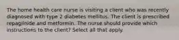 The home health care nurse is visiting a client who was recently diagnosed with type 2 diabetes mellitus. The client is prescribed repaglinide and metformin. The nurse should provide which instructions to the client? Select all that apply.