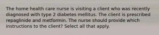 The home health care nurse is visiting a client who was recently diagnosed with type 2 diabetes mellitus. The client is prescribed repaglinide and metformin. The nurse should provide which instructions to the client? Select all that apply.