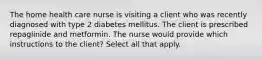 The home health care nurse is visiting a client who was recently diagnosed with type 2 diabetes mellitus. The client is prescribed repaglinide and metformin. The nurse would provide which instructions to the client? Select all that apply.