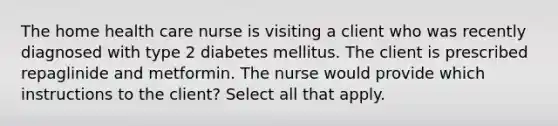 The home health care nurse is visiting a client who was recently diagnosed with type 2 diabetes mellitus. The client is prescribed repaglinide and metformin. The nurse would provide which instructions to the client? Select all that apply.