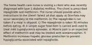 The home health care nurse is visiting a client who was recently diagnosed with type 2 diabetes mellitus. The client is prescribed repaglinide and metformin. The nurse should provide which instructions to the client? Select all that apply. a) Diarrhea may occur secondary to the metformin. b) The repaglinide is not taken if a meal is skipped. c) The repaglinide is taken 30 minutes before eating. d) A simple sugar food item is carried and used to treat mild hypoglycemia episodes. e) Muscle pain is an expected effect of metformin and may be treated with acetaminophen. f) Metformin increases hepatic glucose production to prevent hypoglycemia associated with repaglinide.