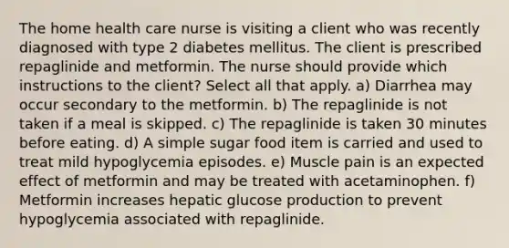 The home health care nurse is visiting a client who was recently diagnosed with type 2 diabetes mellitus. The client is prescribed repaglinide and metformin. The nurse should provide which instructions to the client? Select all that apply. a) Diarrhea may occur secondary to the metformin. b) The repaglinide is not taken if a meal is skipped. c) The repaglinide is taken 30 minutes before eating. d) A simple sugar food item is carried and used to treat mild hypoglycemia episodes. e) Muscle pain is an expected effect of metformin and may be treated with acetaminophen. f) Metformin increases hepatic glucose production to prevent hypoglycemia associated with repaglinide.