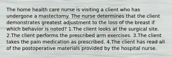 The home health care nurse is visiting a client who has undergone a mastectomy. The nurse determines that the client demonstrates greatest adjustment to the loss of the breast if which behavior is noted? 1.The client looks at the surgical site. 2.The client performs the prescribed arm exercises. 3.The client takes the pain medication as prescribed. 4.The client has read all of the postoperative materials provided by the hospital nurse.