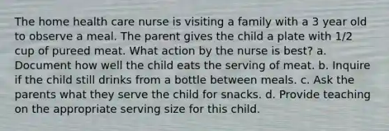 The home health care nurse is visiting a family with a 3 year old to observe a meal. The parent gives the child a plate with 1/2 cup of pureed meat. What action by the nurse is best? a. Document how well the child eats the serving of meat. b. Inquire if the child still drinks from a bottle between meals. c. Ask the parents what they serve the child for snacks. d. Provide teaching on the appropriate serving size for this child.