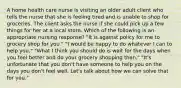 A home health care nurse is visiting an older adult client who tells the nurse that she is feeling tired and is unable to shop for groceries. The client asks the nurse if she could pick up a few things for her at a local store. Which of the following is an appropriate nursing response? "It is against policy for me to grocery shop for you." "I would be happy to do whatever I can to help you." "What I think you should do is wait for the days when you feel better and do your grocery shopping then." "It's unfortunate that you don't have someone to help you on the days you don't feel well. Let's talk about how we can solve that for you."