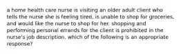 a home health care nurse is visiting an older adult client who tells the nurse she is feeling tired, is unable to shop for groceries, and would like the nurse to shop for her. shopping and performing personal errands for the client is prohibited in the nurse's job description. which of the following is an appropriate response?