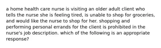 a home health care nurse is visiting an older adult client who tells the nurse she is feeling tired, is unable to shop for groceries, and would like the nurse to shop for her. shopping and performing personal errands for the client is prohibited in the nurse's job description. which of the following is an appropriate response?