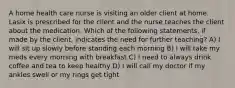 A home health care nurse is visiting an older client at home. Lasix is prescribed for the client and the nurse teaches the client about the medication. Which of the following statements, if made by the client, indicates the need for further teaching? A) I will sit up slowly before standing each morning B) I will take my meds every morning with breakfast C) I need to always drink coffee and tea to keep healthy D) I will call my doctor if my ankles swell or my rings get tight