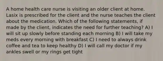 A home health care nurse is visiting an older client at home. Lasix is prescribed for the client and the nurse teaches the client about the medication. Which of the following statements, if made by the client, indicates the need for further teaching? A) I will sit up slowly before standing each morning B) I will take my meds every morning with breakfast C) I need to always drink coffee and tea to keep healthy D) I will call my doctor if my ankles swell or my rings get tight