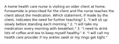 A home health care nurse is visiting an older client at home. Furosemide is prescribed for the client and the nurse teaches the client about the medication. Which statement, if made by the client, indicates the need for further teaching? 1. "I will sit up slowly before standing each morning." 2. "I will take my medication every morning with breakfast." 3. "I need to drink lots of coffee and tea to keep myself healthy." 4. "I will call my health care provider if my ankles swell or my rings get tight."