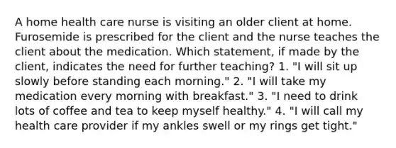 A home health care nurse is visiting an older client at home. Furosemide is prescribed for the client and the nurse teaches the client about the medication. Which statement, if made by the client, indicates the need for further teaching? 1. "I will sit up slowly before standing each morning." 2. "I will take my medication every morning with breakfast." 3. "I need to drink lots of coffee and tea to keep myself healthy." 4. "I will call my health care provider if my ankles swell or my rings get tight."