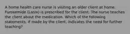 A home health care nurse is visiting an older client at home. Furosemide (Lasix) is prescribed for the client. The nurse teaches the client about the medication. Which of the following statements, if made by the client, indicates the need for further teaching?