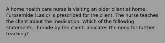 A home health care nurse is visiting an older client at home. Furosemide (Lasix) is prescribed for the client. The nurse teaches the client about the medication. Which of the following statements, if made by the client, indicates the need for further teaching?