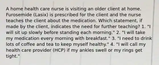 A home health care nurse is visiting an older client at home. Furosemide (Lasix) is prescribed for the client and the nurse teaches the client about the medication. Which statement, if made by the client, indicates the need for further teaching? 1. "I will sit up slowly before standing each morning." 2. "I will take my medication every morning with breakfast." 3. "I need to drink lots of coffee and tea to keep myself healthy." 4. "I will call my health care provider (HCP) if my ankles swell or my rings get tight."