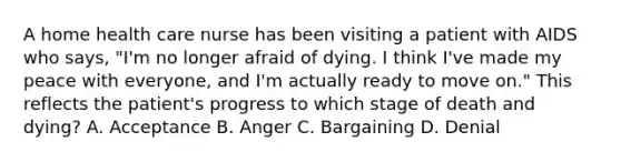 A home health care nurse has been visiting a patient with AIDS who says, "I'm no longer afraid of dying. I think I've made my peace with everyone, and I'm actually ready to move on." This reflects the patient's progress to which stage of death and dying? A. Acceptance B. Anger C. Bargaining D. Denial