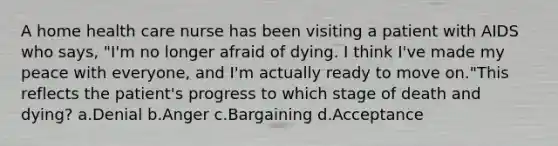 A home health care nurse has been visiting a patient with AIDS who says, "I'm no longer afraid of dying. I think I've made my peace with everyone, and I'm actually ready to move on."This reflects the patient's progress to which stage of death and dying? a.Denial b.Anger c.Bargaining d.Acceptance