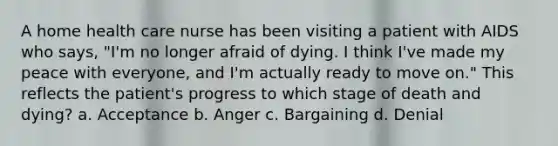 A home health care nurse has been visiting a patient with AIDS who says, "I'm no longer afraid of dying. I think I've made my peace with everyone, and I'm actually ready to move on." This reflects the patient's progress to which stage of death and dying? a. Acceptance b. Anger c. Bargaining d. Denial