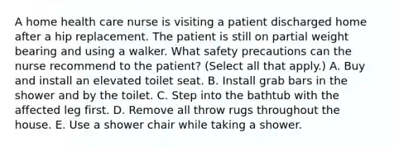 A home health care nurse is visiting a patient discharged home after a hip replacement. The patient is still on partial weight bearing and using a walker. What safety precautions can the nurse recommend to the patient? (Select all that apply.) A. Buy and install an elevated toilet seat. B. Install grab bars in the shower and by the toilet. C. Step into the bathtub with the affected leg first. D. Remove all throw rugs throughout the house. E. Use a shower chair while taking a shower.