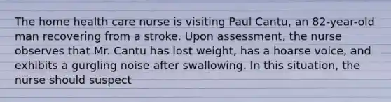 The home health care nurse is visiting Paul Cantu, an 82-year-old man recovering from a stroke. Upon assessment, the nurse observes that Mr. Cantu has lost weight, has a hoarse voice, and exhibits a gurgling noise after swallowing. In this situation, the nurse should suspect