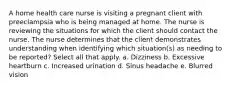 A home health care nurse is visiting a pregnant client with preeclampsia who is being managed at home. The nurse is reviewing the situations for which the client should contact the nurse. The nurse determines that the client demonstrates understanding when identifying which situation(s) as needing to be reported? Select all that apply. a. Dizziness b. Excessive heartburn c. Increased urination d. Sinus headache e. Blurred vision