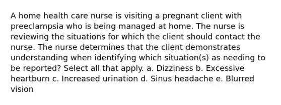 A home health care nurse is visiting a pregnant client with preeclampsia who is being managed at home. The nurse is reviewing the situations for which the client should contact the nurse. The nurse determines that the client demonstrates understanding when identifying which situation(s) as needing to be reported? Select all that apply. a. Dizziness b. Excessive heartburn c. Increased urination d. Sinus headache e. Blurred vision