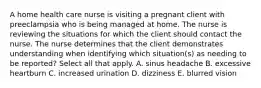 A home health care nurse is visiting a pregnant client with preeclampsia who is being managed at home. The nurse is reviewing the situations for which the client should contact the nurse. The nurse determines that the client demonstrates understanding when identifying which situation(s) as needing to be reported? Select all that apply. A. sinus headache B. excessive heartburn C. increased urination D. dizziness E. blurred vision