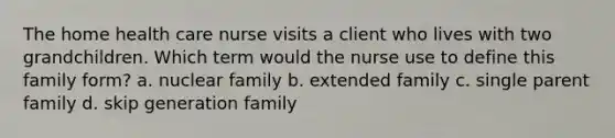 The home health care nurse visits a client who lives with two grandchildren. Which term would the nurse use to define this family form? a. nuclear family b. extended family c. single parent family d. skip generation family