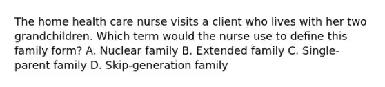 The home health care nurse visits a client who lives with her two grandchildren. Which term would the nurse use to define this family form? A. Nuclear family B. Extended family C. Single-parent family D. Skip-generation family