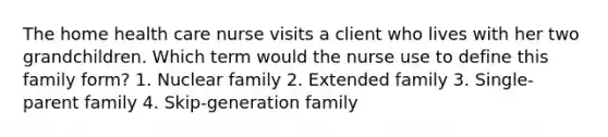 The home health care nurse visits a client who lives with her two grandchildren. Which term would the nurse use to define this family form? 1. Nuclear family 2. Extended family 3. Single-parent family 4. Skip-generation family