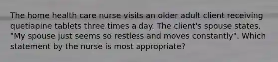 The home health care nurse visits an older adult client receiving quetiapine tablets three times a day. The client's spouse states. "My spouse just seems so restless and moves constantly". Which statement by the nurse is most appropriate?