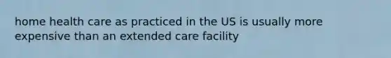 home health care as practiced in the US is usually more expensive than an extended care facility