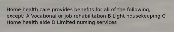 Home health care provides benefits for all of the following, except: A Vocational or job rehabilitation B Light housekeeping C Home health aide D Limited nursing services