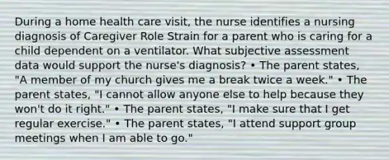 During a home health care visit, the nurse identifies a nursing diagnosis of Caregiver Role Strain for a parent who is caring for a child dependent on a ventilator. What subjective assessment data would support the nurse's diagnosis? • The parent states, "A member of my church gives me a break twice a week." • The parent states, "I cannot allow anyone else to help because they won't do it right." • The parent states, "I make sure that I get regular exercise." • The parent states, "I attend support group meetings when I am able to go."