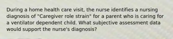 During a home health care visit, the nurse identifies a nursing diagnosis of "Caregiver role strain" for a parent who is caring for a ventilator dependent child. What subjective assessment data would support the nurse's diagnosis?