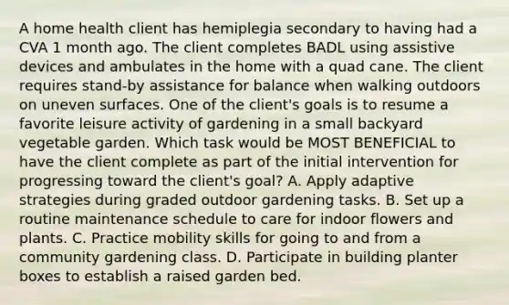 A home health client has hemiplegia secondary to having had a CVA 1 month ago. The client completes BADL using assistive devices and ambulates in the home with a quad cane. The client requires stand-by assistance for balance when walking outdoors on uneven surfaces. One of the client's goals is to resume a favorite leisure activity of gardening in a small backyard vegetable garden. Which task would be MOST BENEFICIAL to have the client complete as part of the initial intervention for progressing toward the client's goal? A. Apply adaptive strategies during graded outdoor gardening tasks. B. Set up a routine maintenance schedule to care for indoor flowers and plants. C. Practice mobility skills for going to and from a community gardening class. D. Participate in building planter boxes to establish a raised garden bed.