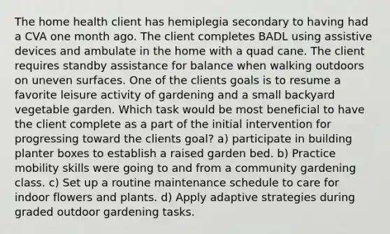 The home health client has hemiplegia secondary to having had a CVA one month ago. The client completes BADL using assistive devices and ambulate in the home with a quad cane. The client requires standby assistance for balance when walking outdoors on uneven surfaces. One of the clients goals is to resume a favorite leisure activity of gardening and a small backyard vegetable garden. Which task would be most beneficial to have the client complete as a part of the initial intervention for progressing toward the clients goal? a) participate in building planter boxes to establish a raised garden bed. b) Practice mobility skills were going to and from a community gardening class. c) Set up a routine maintenance schedule to care for indoor flowers and plants. d) Apply adaptive strategies during graded outdoor gardening tasks.