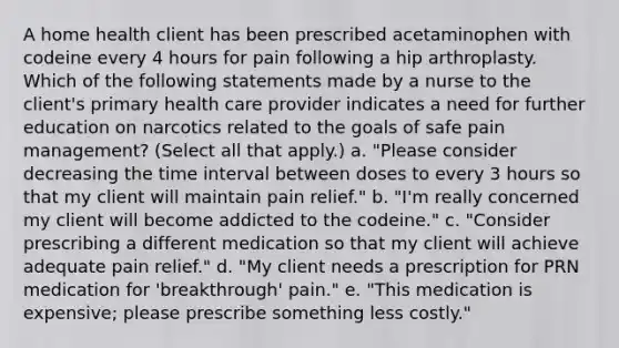 A home health client has been prescribed acetaminophen with codeine every 4 hours for pain following a hip arthroplasty. Which of the following statements made by a nurse to the client's primary health care provider indicates a need for further education on narcotics related to the goals of safe pain management? (Select all that apply.) a. "Please consider decreasing the time interval between doses to every 3 hours so that my client will maintain pain relief." b. "I'm really concerned my client will become addicted to the codeine." c. "Consider prescribing a different medication so that my client will achieve adequate pain relief." d. "My client needs a prescription for PRN medication for 'breakthrough' pain." e. "This medication is expensive; please prescribe something less costly."