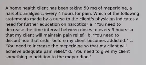 A home health client has been taking 50 mg of meperidine, a narcotic analgesic, every 4 hours for pain. Which of the following statements made by a nurse to the client's physician indicates a need for further education on narcotics? a. "You need to decrease the time interval between doses to every 3 hours so that my client will maintain pain relief." b. "You need to discontinue that order before my client becomes addicted." c. "You need to increase the meperidine so that my client will achieve adequate pain relief." d. "You need to give my client something in addition to the meperidine."