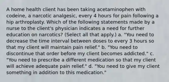 A home health client has been taking acetaminophen with codeine, a narcotic analgesic, every 4 hours for pain following a hip arthroplasty. Which of the following statements made by a nurse to the client's physician indicates a need for further education on narcotics? (Select all that apply.) a. "You need to decrease the time interval between doses to every 3 hours so that my client will maintain pain relief." b. "You need to discontinue that order before my client becomes addicted." c. "You need to prescribe a different medication so that my client will achieve adequate pain relief." d. "You need to give my client something in addition to this medication."