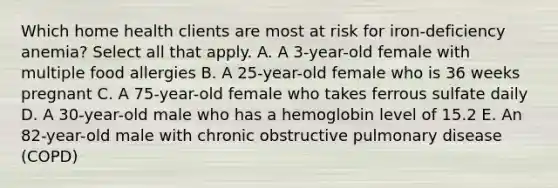 Which home health clients are most at risk for iron-deficiency anemia? Select all that apply. A. A 3-year-old female with multiple food allergies B. A 25-year-old female who is 36 weeks pregnant C. A 75-year-old female who takes ferrous sulfate daily D. A 30-year-old male who has a hemoglobin level of 15.2 E. An 82-year-old male with chronic obstructive pulmonary disease (COPD)