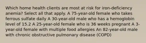 Which home health clients are most at risk for iron-deficiency anemia? Select all that apply. A 75-year-old female who takes ferrous sulfate daily A 30-year-old male who has a hemoglobin level of 15.2 A 25-year-old female who is 36 weeks pregnant A 3-year-old female with multiple food allergies An 82-year-old male with chronic obstructive pulmonary disease (COPD)