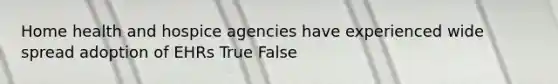 Home health and hospice agencies have experienced wide spread adoption of EHRs True False